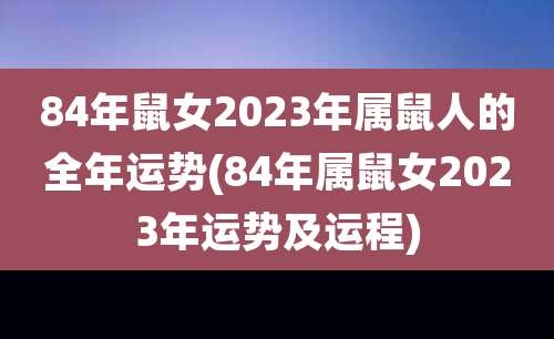 84年鼠女2023年属鼠人的全年运势(84年属鼠女2023年运势及运程)