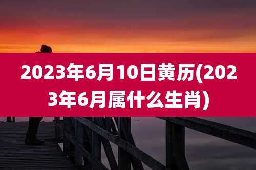 2023年6月10日黄历(2023年6月属什么生肖)