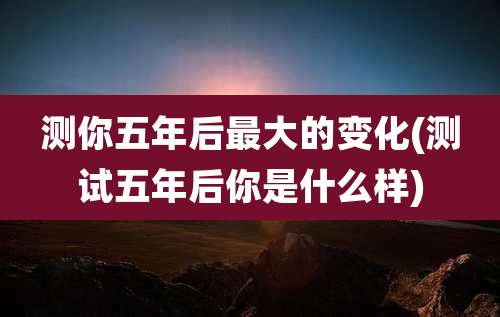 测你五年后最大的变化(测试五年后你是什么样)