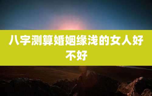八字测算婚姻缘浅的女人好不好
