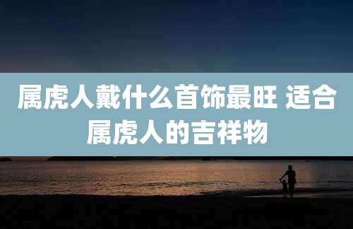 属虎人戴什么首饰最旺 适合属虎人的吉祥物