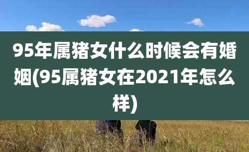 95年属猪女什么时候会有婚姻(95属猪女在2021年怎么样)