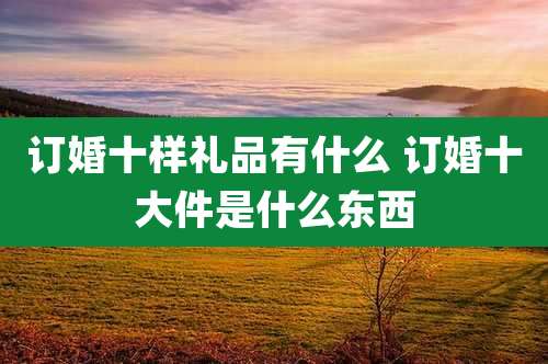 订婚十样礼品有什么 订婚十大件是什么东西