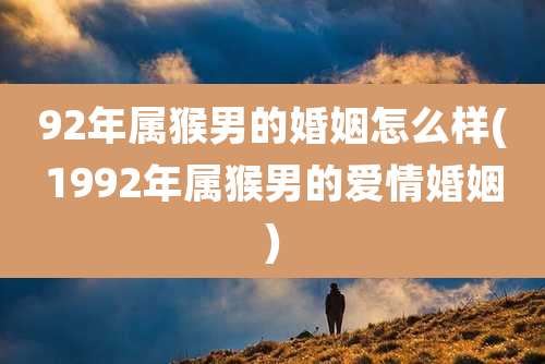 92年属猴男的婚姻怎么样(1992年属猴男的爱情婚姻)