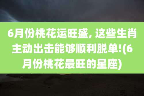 6月份桃花运旺盛, 这些生肖主动出击能够顺利脱单!(6月份桃花最旺的星座)