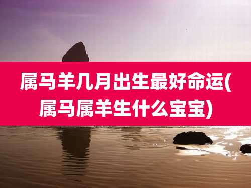 属马羊几月出生最好命运(属马属羊生什么宝宝)