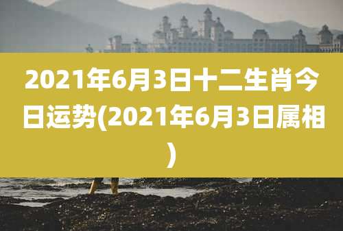 2021年6月3日十二生肖今日运势(2021年6月3日属相)