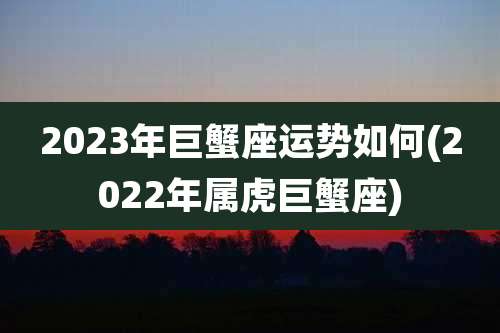 2023年巨蟹座运势如何(2022年属虎巨蟹座)