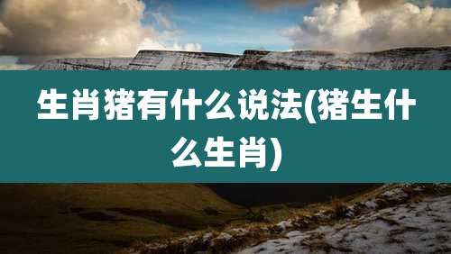 生肖猪有什么说法(猪生什么生肖)