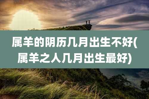 属羊的阴历几月出生不好(属羊之人几月出生最好)