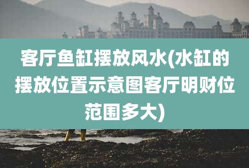 客厅鱼缸摆放风水(水缸的摆放位置示意图客厅明财位范围多大)