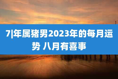 7|年属猪男2023年的每月运势 八月有喜事