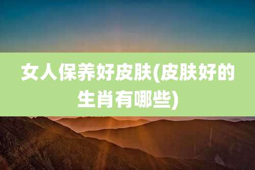 女人保养好皮肤(皮肤好的生肖有哪些)
