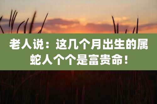 老人说：这几个月出生的属蛇人个个是富贵命！