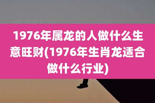 1976年属龙的人做什么生意旺财(1976年生肖龙适合做什么行业)