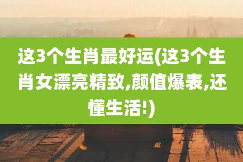 这3个生肖最好运(这3个生肖女漂亮精致,颜值爆表,还懂生活!)