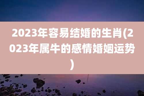 2023年容易结婚的生肖(2023年属牛的感情婚姻运势)
