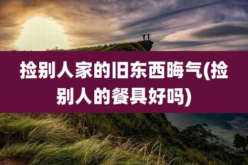 捡别人家的旧东西晦气(捡别人的餐具好吗)