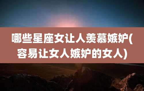 哪些星座女让人羡慕嫉妒(容易让女人嫉妒的女人)