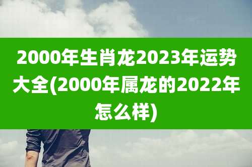 2000年生肖龙2023年运势大全(2000年属龙的2022年怎么样)