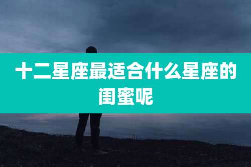 十二星座最适合什么星座的闺蜜呢