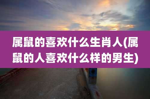 属鼠的喜欢什么生肖人(属鼠的人喜欢什么样的男生)