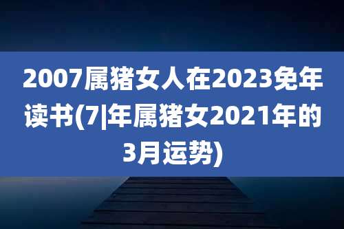 2007属猪女人在2023免年读书(7|年属猪女2021年的3月运势)