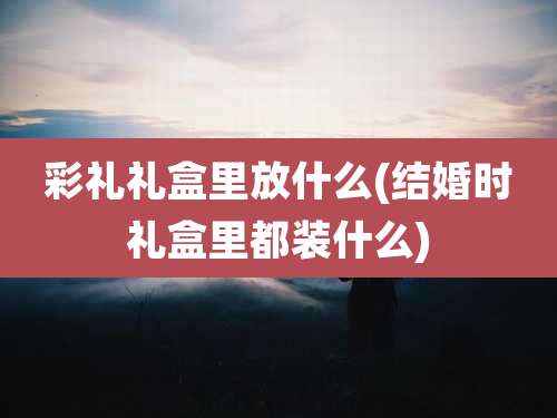 彩礼礼盒里放什么(结婚时礼盒里都装什么)