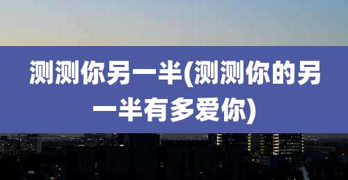 测测你另一半(测测你的另一半有多爱你)