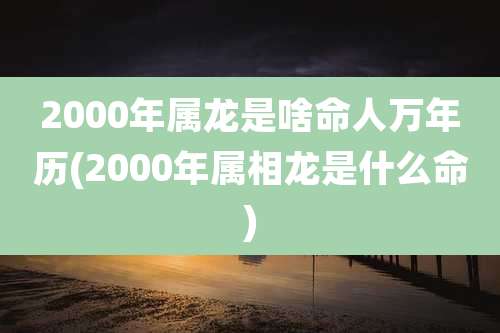 2000年属龙是啥命人万年历(2000年属相龙是什么命)