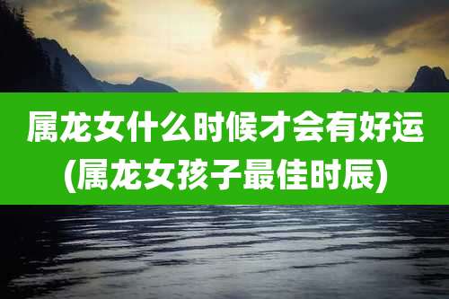 属龙女什么时候才会有好运(属龙女孩子最佳时辰)