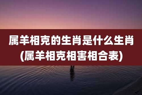属羊相克的生肖是什么生肖(属羊相克相害相合表)