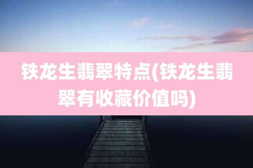 铁龙生翡翠特点(铁龙生翡翠有收藏价值吗)