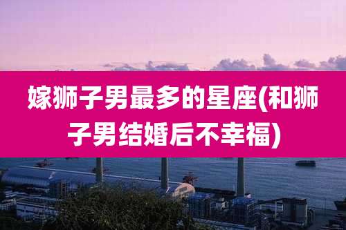 嫁狮子男最多的星座(和狮子男结婚后不幸福)