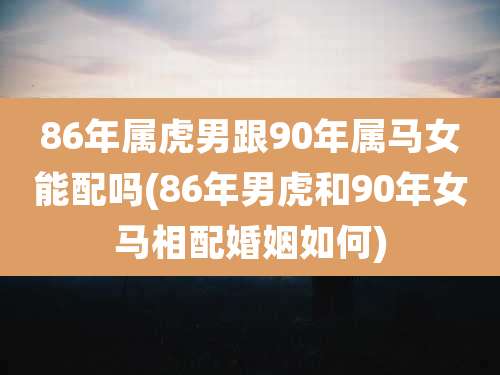 86年属虎男跟90年属马女能配吗(86年男虎和90年女马相配婚姻如何)