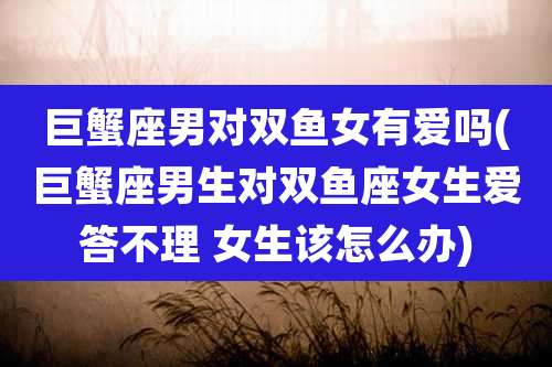 巨蟹座男对双鱼女有爱吗(巨蟹座男生对双鱼座女生爱答不理 女生该怎么办)