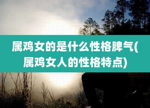 属鸡女的是什么性格脾气(属鸡女人的性格特点)