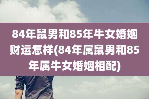 84年鼠男和85年牛女婚姻财运怎样(84年属鼠男和85年属牛女婚姻相配)