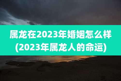 属龙在2023年婚姻怎么样(2023年属龙人的命运)