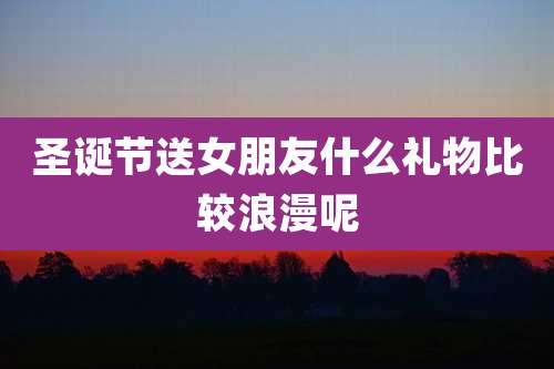 圣诞节送女朋友什么礼物比较浪漫呢