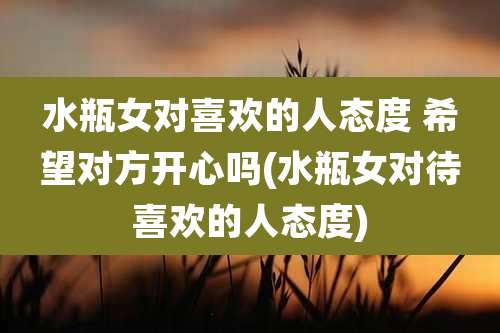 水瓶女对喜欢的人态度 希望对方开心吗(水瓶女对待喜欢的人态度)