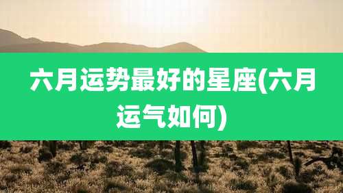 六月运势最好的星座(六月运气如何)