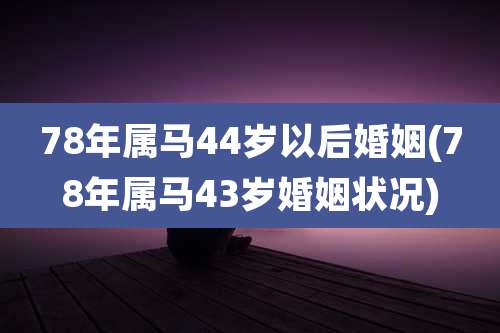 78年属马44岁以后婚姻(78年属马43岁婚姻状况)