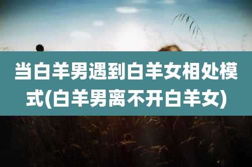 当白羊男遇到白羊女相处模式(白羊男离不开白羊女)