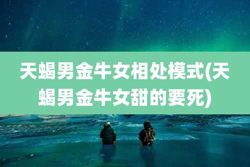 天蝎男金牛女相处模式(天蝎男金牛女甜的要死)