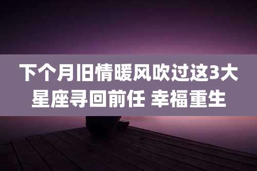 下个月旧情暖风吹过这3大星座寻回前任 幸福重生