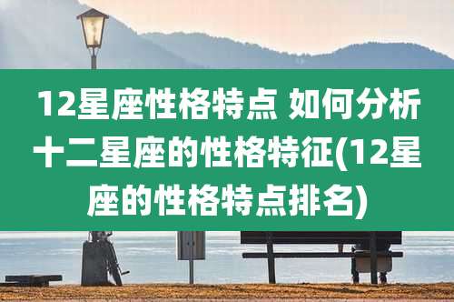 12星座性格特点 如何分析十二星座的性格特征(12星座的性格特点排名)