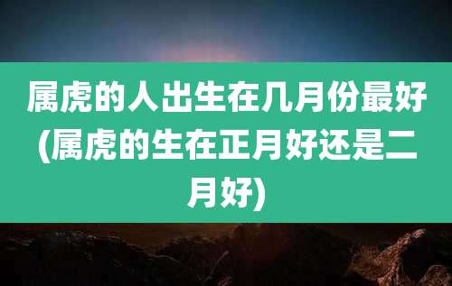 属虎的人出生在几月份最好(属虎的生在正月好还是二月好)