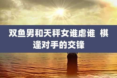 双鱼男和天秤女谁虐谁  棋逢对手的交锋