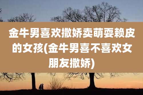 金牛男喜欢撒娇卖萌耍赖皮的女孩(金牛男喜不喜欢女朋友撒娇)